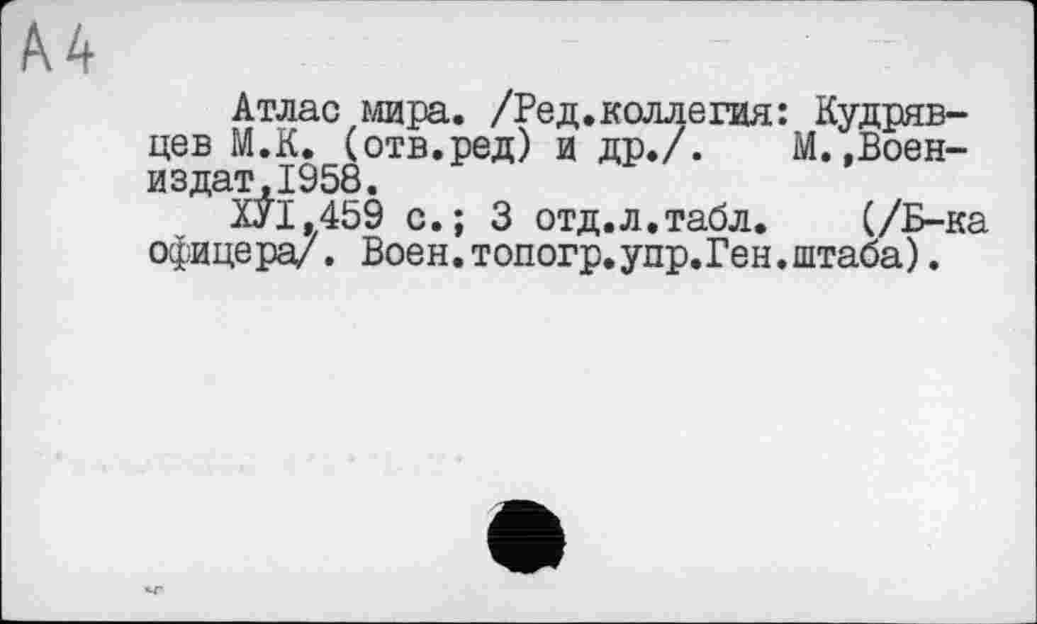 ﻿A4
Атлас мира. /Ред.коллегия: Кудрявцев М.К. (отв.ред) и др./. М. ,Воен-издат.1958.
ХУІ.459 с.; 3 отд.л.табл. (/Б-ка офицера/. Воен.топогр.упр.Ген.штаба).